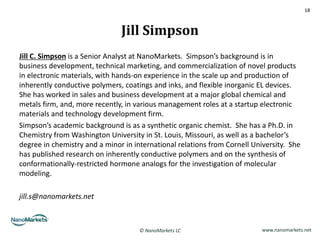 18



                               Jill Simpson
Jill C. Simpson is a Senior Analyst at NanoMarkets. Simpson’s background is in
business development, technical marketing, and commercialization of novel products
in electronic materials, with hands-on experience in the scale up and production of
inherently conductive polymers, coatings and inks, and flexible inorganic EL devices.
She has worked in sales and business development at a major global chemical and
metals firm, and, more recently, in various management roles at a startup electronic
materials and technology development firm.
Simpson’s academic background is as a synthetic organic chemist. She has a Ph.D. in
Chemistry from Washington University in St. Louis, Missouri, as well as a bachelor’s
degree in chemistry and a minor in international relations from Cornell University. She
has published research on inherently conductive polymers and on the synthesis of
conformationally-restricted hormone analogs for the investigation of molecular
modeling.

jill.s@nanomarkets.net



                                     © NanoMarkets LC                      www.nanomarkets.net
 