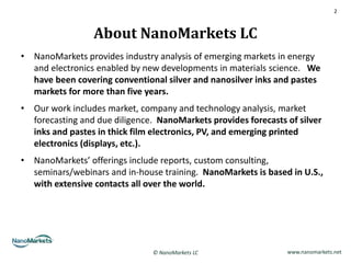 2



                 About NanoMarkets LC
• NanoMarkets provides industry analysis of emerging markets in energy
  and electronics enabled by new developments in materials science. We
  have been covering conventional silver and nanosilver inks and pastes
  markets for more than five years.
• Our work includes market, company and technology analysis, market
  forecasting and due diligence. NanoMarkets provides forecasts of silver
  inks and pastes in thick film electronics, PV, and emerging printed
  electronics (displays, etc.).
• NanoMarkets’ offerings include reports, custom consulting,
  seminars/webinars and in-house training. NanoMarkets is based in U.S.,
  with extensive contacts all over the world.




                                © NanoMarkets LC                www.nanomarkets.net
 