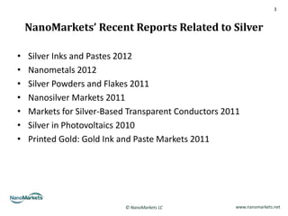 3



    NanoMarkets’ Recent Reports Related to Silver

•   Silver Inks and Pastes 2012
•   Nanometals 2012
•   Silver Powders and Flakes 2011
•   Nanosilver Markets 2011
•   Markets for Silver-Based Transparent Conductors 2011
•   Silver in Photovoltaics 2010
•   Printed Gold: Gold Ink and Paste Markets 2011




                           © NanoMarkets LC            www.nanomarkets.net
 