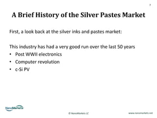 7



 A Brief History of the Silver Pastes Market

First, a look back at the silver inks and pastes market:

This industry has had a very good run over the last 50 years
• Post WWII electronics
• Computer revolution
• c-Si PV




                             © NanoMarkets LC              www.nanomarkets.net
 