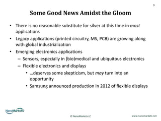 9


         Some Good News Amidst the Gloom
• There is no reasonable substitute for silver at this time in most
  applications
• Legacy applications (printed circuitry, MS, PCB) are growing along
  with global industrialization
• Emerging electronics applications
   – Sensors, especially in (bio)medical and ubiquitous electronics
   – Flexible electronics and displays
       • …deserves some skepticism, but may turn into an
         opportunity
       • Samsung announced production in 2012 of flexible displays




                             © NanoMarkets LC               www.nanomarkets.net
 
