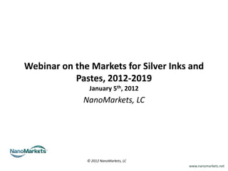 Webinar on the Markets for Silver Inks and
           Pastes, 2012-2019
               January 5th, 2012
             NanoMarkets, LC




              © 2012 NanoMarkets, LC
                                       www.nanomarkets.net
 