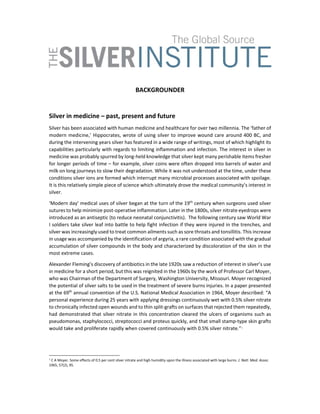  
 
BACKGROUNDER 
 
Silver in medicine – past, present and future 
Silver has been associated with human medicine and healthcare for over two millennia. The ‘father of 
modern medicine,’ Hippocrates, wrote of using silver to improve wound care around 400 BC, and 
during the intervening years silver has featured in a wide range of writings, most of which highlight its 
capabilities particularly with regards to limiting inflammation and infection. The interest in silver in 
medicine was probably spurred by long‐held knowledge that silver kept many perishable items fresher 
for longer periods of time – for example, silver coins were often dropped into barrels of water and 
milk on long journeys to slow their degradation. While it was not understood at the time, under these 
conditions silver ions are formed which interrupt many microbial processes associated with spoilage. 
It is this relatively simple piece of science which ultimately drove the medical community’s interest in 
silver. 
‘Modern day’ medical uses of silver began at the turn of the 19th
 century when surgeons used silver 
sutures to help minimize post‐operative inflammation. Later in the 1800s, silver nitrate eyedrops were 
introduced as an antiseptic (to reduce neonatal conjunctivitis).  The following century saw World War 
I soldiers take silver leaf into battle to help fight infection if they were injured in the trenches, and 
silver was increasingly used to treat common ailments such as sore throats and tonsillitis. This increase 
in usage was accompanied by the identification of argyria, a rare condition associated with the gradual 
accumulation of silver compounds in the body and characterized by discoloration of the skin in the 
most extreme cases.  
Alexander Fleming’s discovery of antibiotics in the late 1920s saw a reduction of interest in silver’s use 
in medicine for a short period, but this was reignited in the 1960s by the work of Professor Carl Moyer, 
who was Chairman of the Department of Surgery, Washington University, Missouri. Moyer recognized 
the potential of silver salts to be used in the treatment of severe burns injuries. In a paper presented 
at the 69th
 annual convention of the U.S. National Medical Association in 1964, Moyer described: “A 
personal experience during 25 years with applying dressings continuously wet with 0.5% silver nitrate 
to chronically infected open wounds and to thin split‐grafts on surfaces that rejected them repeatedly, 
had demonstrated that silver nitrate in this concentration cleared the ulcers of organisms such as 
pseudomonas, staphylococci, streptococci and proteus quickly, and that small stamp‐type skin grafts 
would take and proliferate rapidly when covered continuously with 0.5% silver nitrate.”1
 
1
 C A Moyer. Some effects of 0.5 per cent silver nitrate and high humidity upon the illness associated with large burns. J. Natl. Med. Assoc. 
1965, 57(2), 95. 
 