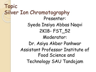 Topic
Silver Ion Chromotography
Presenter:
Syeda Insiya Abbas Naqvi
2K18- FST_52
Moderator:
Dr. Asiya Akber Panhwar
Assistant Professor Institute of
Food Science and
Technology SAU Tandojam
 