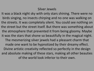 Silver Jewels
It was a black night sky with only stars shining. There were no
birds singing, no insects chirping and no one was walking on
the streets. It was completely silent. You could see nothing on
the street but the street itself. But there was something about
the atmosphere that prevented it from being gloomy. Maybe
it was the stars that shone so beautifully in the magical night.
The mesmerizing silver jewels had a pleasant charm that
made one want to be hypnotized by their dreamy effect.
Divine artistic creativity reflected so perfectly in the design
and absolute making of these stars, making all other beauties
of the world look inferior to their own.
 