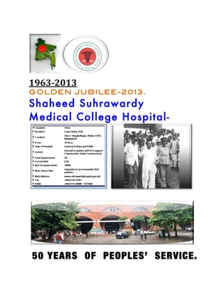  




	
  
                    	
  
1963-­2013	
  
GOLDEN JUBILEE-2013.
Shaheed Suhrawardy
Medical College Hospital-




                                   	
  
	
  



                                    	
  


       50 YEARS OF PEOPLES’ SERVICE.
	
  
 
