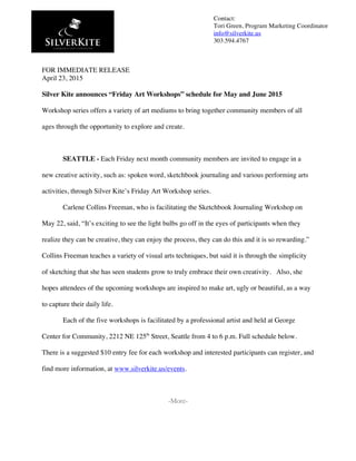  
FOR IMMEDIATE RELEASE
April 23, 2015
Silver Kite announces “Friday Art Workshops” schedule for May and June 2015
Workshop series offers a variety of art mediums to bring together community members of all
ages through the opportunity to explore and create.
SEATTLE - Each Friday next month community members are invited to engage in a
new creative activity, such as: spoken word, sketchbook journaling and various performing arts
activities, through Silver Kite’s Friday Art Workshop series.
Carlene Collins Freeman, who is facilitating the Sketchbook Journaling Workshop on
May 22, said, “It’s exciting to see the light bulbs go off in the eyes of participants when they
realize they can be creative, they can enjoy the process, they can do this and it is so rewarding.”
Collins Freeman teaches a variety of visual arts techniques, but said it is through the simplicity
of sketching that she has seen students grow to truly embrace their own creativity. Also, she
hopes attendees of the upcoming workshops are inspired to make art, ugly or beautiful, as a way
to capture their daily life.
Each of the five workshops is facilitated by a professional artist and held at George
Center for Community, 2212 NE 125th
Street, Seattle from 4 to 6 p.m. Full schedule below.
There is a suggested $10 entry fee for each workshop and interested participants can register, and
find more information, at www.silverkite.us/events.
-More-
Contact:
Tori Green, Program Marketing Coordinator
info@silverkite.us
303.594.4767
	
  
 