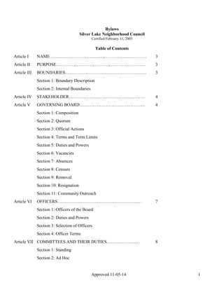 Bylaws 
Silver Lake Neighborhood Council 
Certified February 11, 2003 
Table of Contents 
Article I NAME………………………………………………………… 3 
Article II PURPOSE……………………………………………………. 3 
Article III BOUNDARIES……………………………………………….. 3 
Section 1: Boundary Description 
Section 2: Internal Boundaries 
Article IV STAKEHOLDER……………………………………………. 4 
Article V GOVERNING BOARD……………………………………… 4 
Section 1: Composition 
Section 2: Quorum 
Section 3: Official Actions 
Section 4: Terms and Term Limits 
Section 5: Duties and Powers 
Section 6: Vacancies 
Section 7: Absences 
Section 8: Censure 
Section 9: Removal 
Section 10: Resignation 
Section 11: Community Outreach 
Article VI OFFICERS……………………………………………….… 7 
Section 1: Officers of the Board 
Section 2: Duties and Powers 
Section 3: Selection of Officers 
Section 4: Officer Terms 
Article VII COMMITTEES AND THEIR DUTIES……….……….… 8 
Approved 11-05-14 1 
Section 1: Standing 
Section 2: Ad Hoc 
 