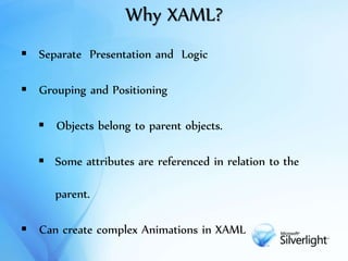 Why XAML?
 Separate Presentation and Logic
 Grouping and Positioning
 Objects belong to parent objects.
 Some attributes are referenced in relation to the
parent.
 Can create complex Animations in XAML
 