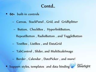 Contd..
 60+ built-in controls
– Canvas, StackPanel , Grid, and GridSplitter
– Button, CheckBox , HyperlinkButton,
RepeatButton , RadioButton , and ToggleButton
– TextBox , ListBox , and DataGrid
– TabControl , Slider, and MultiScaleImage
– Border , Calendar , DatePicker , and more!
 Support styles, templates and data binding
 