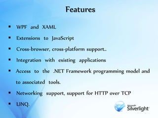 Features
 WPF and XAML
 Extensions to JavaScript
 Cross-browser, cross-platform support..
 Integration with existing applications
 Access to the .NET Framework programming model and
to associated tools.
 Networking support, support for HTTP over TCP
 LINQ.
 