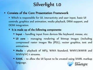 Silverlight 1.0
 Consists of the Core Presentation Framework
 Which is responsible for UI, interactivity and user input, basic UI
controls, graphics and animation, media playback, DRM support, and
DOM integration.
 It is made up of the following components:
 Input – handling input from devices like keyboard, mouse, etc.
 UI core – managing rendering of bitmap images (including
compressed raster images like JPEG), vector graphics, text and
animations.
 Media – playback of MP3, WMA Standard, WMV7,WMV8 and
WMV9/VC-1 streams.
 XAML – to allow the UI layout to be created using XAML markup
language.
 