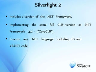 Silverlight 2
 Includes a version of the .NET Framework.
 Implementing the same full CLR version as .NET
Framework 3.0. - ("CoreCLR")
 Execute any .NET language including C# and
VB.NET code.
 
