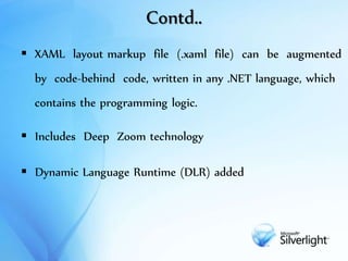 Contd..
 XAML layout markup file (.xaml file) can be augmented
by code-behind code, written in any .NET language, which
contains the programming logic.
 Includes Deep Zoom technology
 Dynamic Language Runtime (DLR) added
 