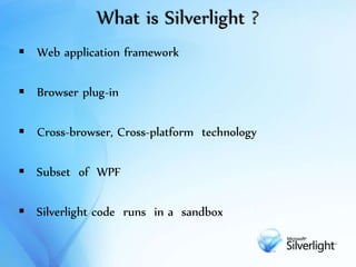 What is Silverlight ?
 Web application framework
 Browser plug-in
 Cross-browser, Cross-platform technology
 Subset of WPF
 Silverlight code runs in a sandbox
 