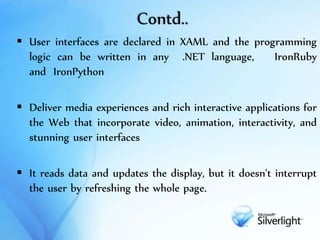 Contd..
 User interfaces are declared in XAML and the programming
logic can be written in any .NET language, IronRuby
and IronPython
 Deliver media experiences and rich interactive applications for
the Web that incorporate video, animation, interactivity, and
stunning user interfaces
 It reads data and updates the display, but it doesn't interrupt
the user by refreshing the whole page.
 