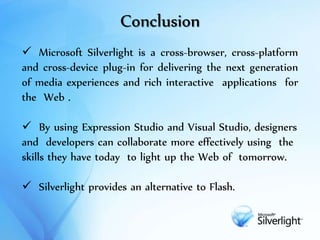 Conclusion
 Microsoft Silverlight is a cross-browser, cross-platform
and cross-device plug-in for delivering the next generation
of media experiences and rich interactive applications for
the Web .
 By using Expression Studio and Visual Studio, designers
and developers can collaborate more effectively using the
skills they have today to light up the Web of tomorrow.
 Silverlight provides an alternative to Flash.
 