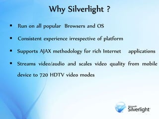 Why Silverlight ?
 Run on all popular Browsers and OS
 Consistent experience irrespective of platform
 Supports AJAX methodology for rich Internet applications
 Streams video/audio and scales video quality from mobile
device to 720 HDTV video modes
 