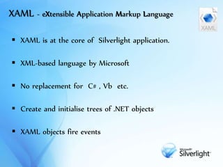 XAML - X Application Markup Language
 XAML is at the core of Silverlight application.
 XML-based language by Microsoft
 No replacement for C# , Vb etc.
 Create and initialise trees of .NET objects
 XAML objects fire events
 