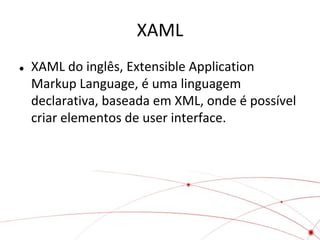 XAML
   XAML do inglês, Extensible Application
    Markup Language, é uma linguagem
    declarativa, baseada em XML, onde é possível
    criar elementos de user interface.
 