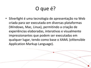 O que é?
• Silverlight é uma tecnologia de apresentação na Web
  criada para ser executada em diversas plataformas
  (Windows, Mac, Linux), permitindo a criação de
  experiências elaboradas, interativas e visualmente
  impressionantes que podem ser executadas em
  qualquer lugar, tendo como base o XAML (eXtensible
  Application Markup Language).
 