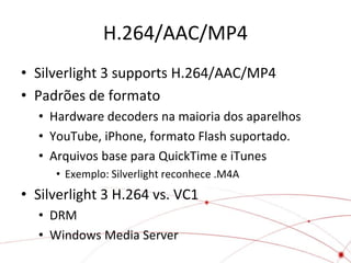 H.264/AAC/MP4
• Silverlight 3 supports H.264/AAC/MP4
• Padrões de formato
  • Hardware decoders na maioria dos aparelhos
  • YouTube, iPhone, formato Flash suportado.
  • Arquivos base para QuickTime e iTunes
     • Exemplo: Silverlight reconhece .M4A
• Silverlight 3 H.264 vs. VC1
  • DRM
  • Windows Media Server
 