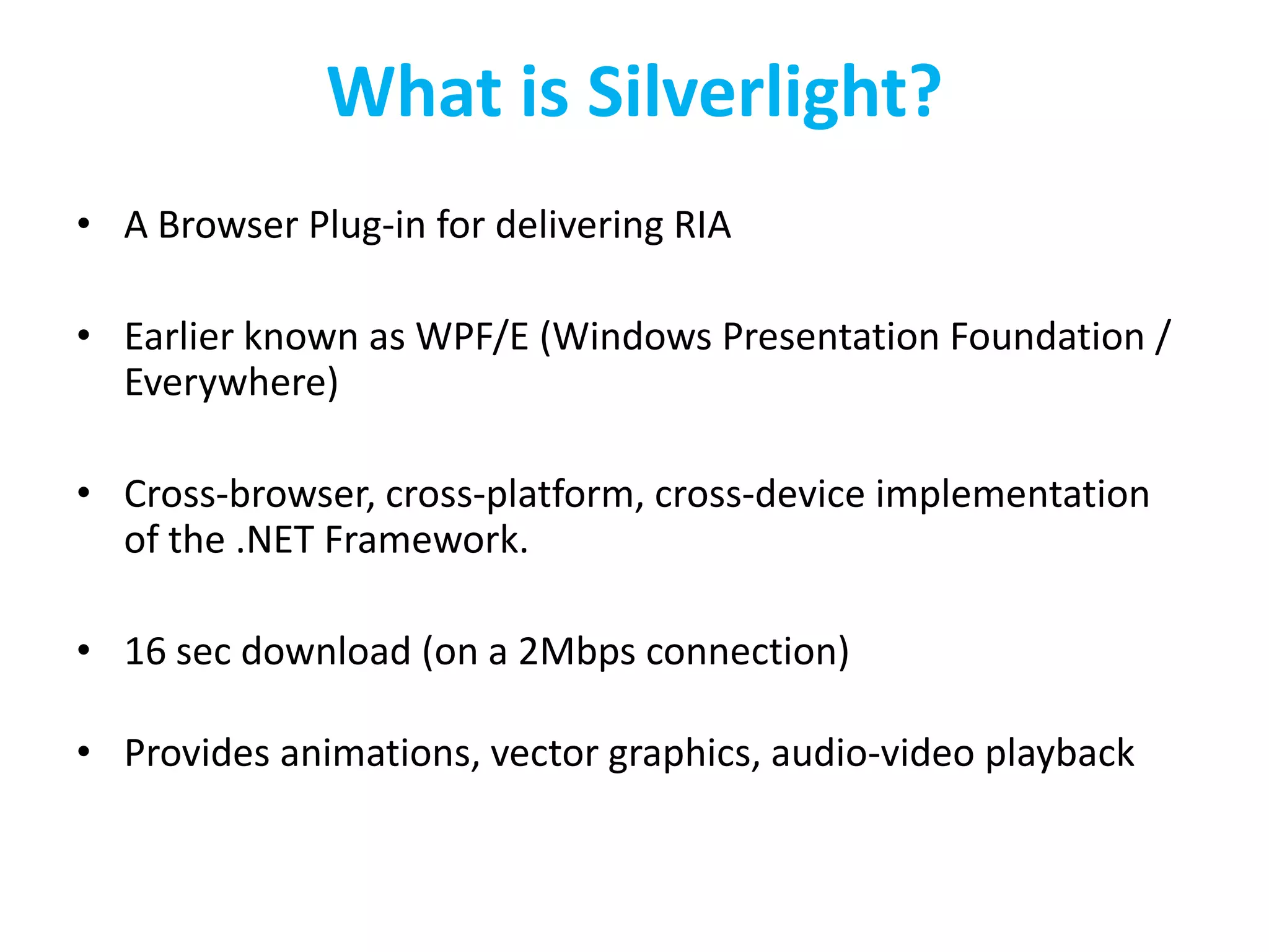 What is Silverlight?A Browser Plug-in for delivering RIAEarlier known as WPF/E (Windows Presentation Foundation / Everywhere)Cross-browser, cross-platform, cross-device implementation of the .NET Framework. 16 sec download (on a 2Mbps connection)Provides animations, vector graphics, audio-video playback