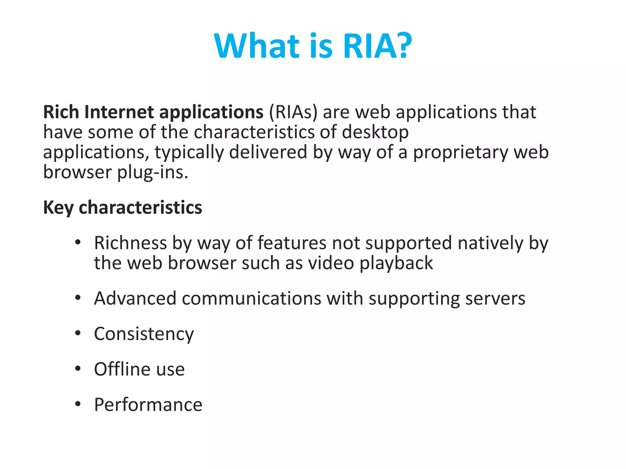 What is RIA?Rich Internet applications (RIAs) are web applications that have some of the characteristics of desktop applications, typically delivered by way of a proprietary web browser plug-ins.Key characteristicsRichness by way of features not supported natively by the web browser such as video playback