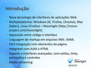 Introdução
   Nova tecnologia de interfaces de aplicações Web
   Multiplataforma: Windows (IE, Firefox, Chrome), Mac
    (Safari), Linux (Firefox) – Moonlight (http://mono-
    project.com/moonlight)
   Separação entre código e interface
   Linguagem de markup em arquivos XML: XAML
   Fácil integração com elementos da página
   Integrável com AJAX e HTML
   Suporte a interfaces avançadas, com estilos, tinta,
    animações e controles
   Media streaming
                                            26/01/10
 