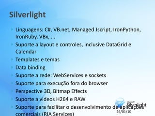 Silverlight
   Linguagens: C#, VB.net, Managed Jscript, IronPython,
    IronRuby, VBx, ...
   Suporte a layout e controles, inclusive DataGrid e
    Calendar
   Templates e temas
   Data binding
   Suporte a rede: WebServices e sockets
   Suporte para execução fora do browser
   Perspective 3D, Bitmap Effects
   Suporte a videos H264 e RAW
   Suporte para facilitar o desenvolvimento de aplicações
                                                26/01/10
    comerciais (RIA Services)
 