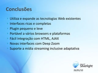 Conclusões
   Utiliza e expande as tecnologias Web existentes
   Interfaces ricas e completas
   Plugin pequeno e leve
   Portável a vários browsers e plataformas
   Fácil integração com HTML, AJAX
   Novas interfaces com Deep Zoom
   Suporte a mídia streaming inclusive adaptativa




                                              26/01/10
 