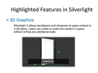 3D Graphics  Silverlight 3 allows developers and designers to apply content to a 3D plane. Users can rotate or scale live content in space without writing any additional code.  Highlighted Features in Silverlight 