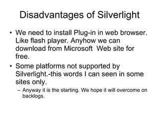 Disadvantages of Silverlight We need to install Plug-in in web browser. Like flash player. Anyhow we can download from Microsoft  Web site for free. Some platforms not supported by Silverlight.-this words I can seen in some sites only. Anyway it is the starting. We hope it will overcome on backlogs. 