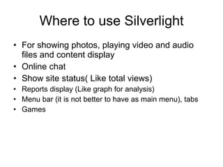 Where to use Silverlight For showing photos, playing video and audio files and content display Online chat Show site status( Like total views) Reports display (Like graph for analysis) Menu bar (it is not better to have as main menu), tabs Games 