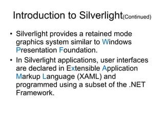 Introduction to Silverlight (Continued) Silverlight provides a retained mode graphics system similar to  W indows  P resentation  F oundation. In Silverlight applications, user interfaces are declared in E x tensible  A pplication  M arkup  L anguage (XAML) and programmed using a subset of the .NET Framework. 