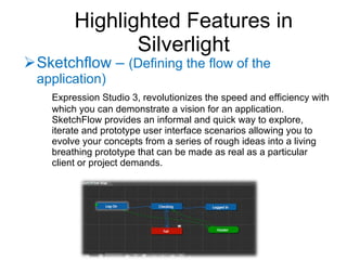 Sketchflow –  (Defining the flow of the application) Expression Studio 3, revolutionizes the speed and efficiency with which you can demonstrate a vision for an application. SketchFlow provides an informal and quick way to explore, iterate and prototype user interface scenarios allowing you to evolve your concepts from a series of rough ideas into a living breathing prototype that can be made as real as a particular client or project demands. Highlighted Features in Silverlight 