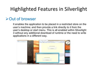 Out of browser  It enables the application to be placed in a restricted store on the user’s machine; and then provide a link directly to it from the user’s desktop or start menu. This is all enabled within Silverlight 3 without any additional download of runtime or the need to write applications in a different way. Highlighted Features in Silverlight 