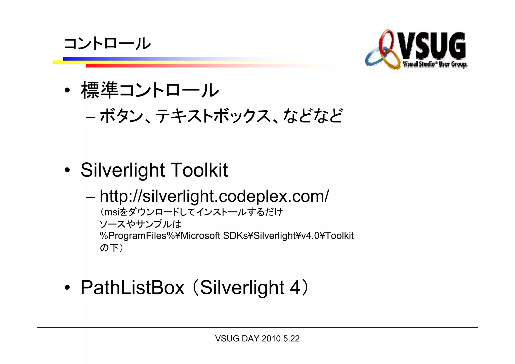 コントロール

• 標準コントロール
  – ボタン、テキストボックス、などなど


• Silverlight Toolkit
  – http://silverlight.codeplex.com/
    （msiをダウンロードしてインストールするだけ
    ソースやサンプルは
    %ProgramFiles%¥Microsoft SDKs¥Silverlight¥v4.0¥Toolkit
    の下）



• PathListBox （Silverlight 4）

                            VSUG DAY 2010.5.22
 