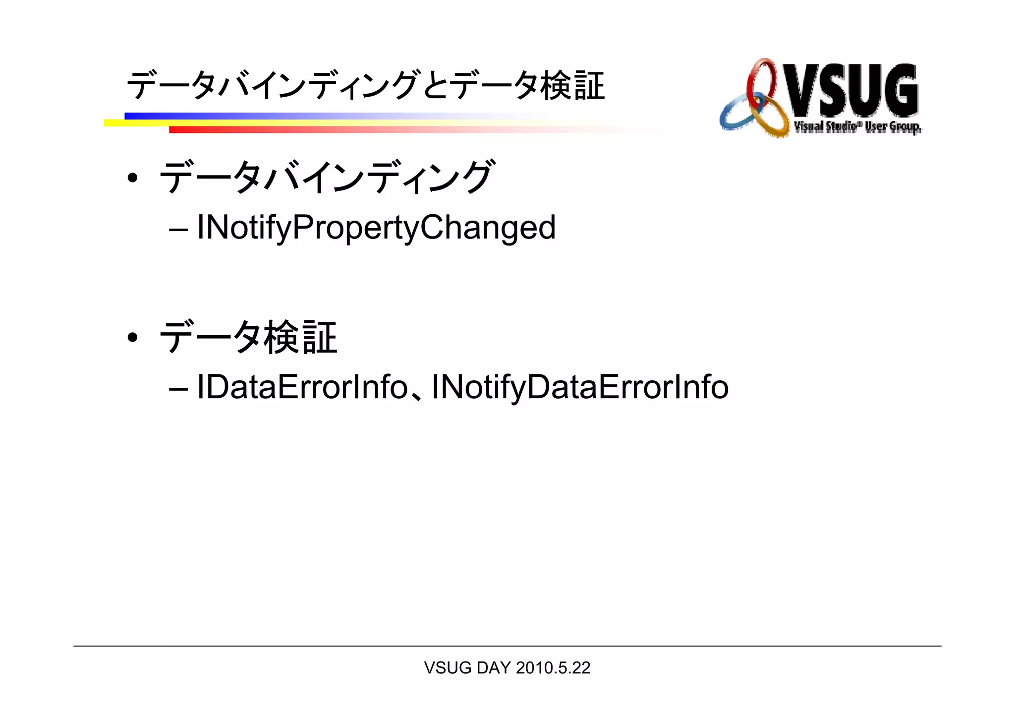 データバインディングとデータ検証

• データバインディング
 – INotifyPropertyChanged


• データ検証
 – IDataErrorInfo、INotifyDataErrorInfo




                 VSUG DAY 2010.5.22
 