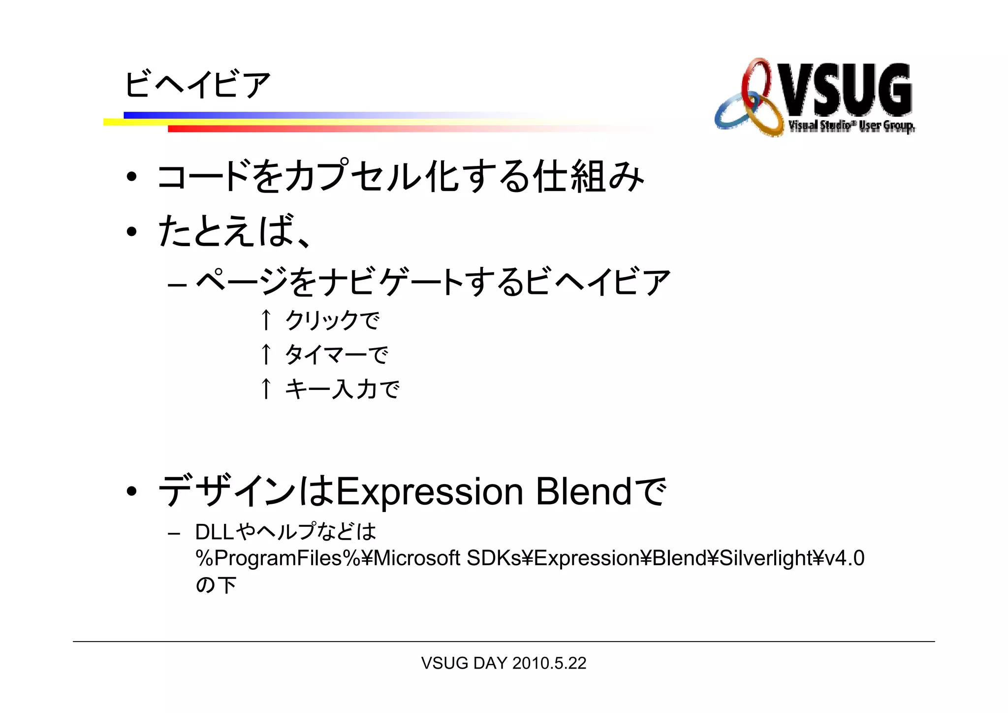ビヘイビア

• コードをカプセル化する仕組み
• たとえば、
 – ページをナビゲートするビヘイビア
         ↑ クリックで
         ↑ タイマーで
         ↑ キー入力で



• デザインはExpression Blendで
 – DLLやヘルプなどは
   %ProgramFiles%¥Microsoft SDKs¥Expression¥Blend¥Silverlight¥v4.0
   の下


                        VSUG DAY 2010.5.22
 
