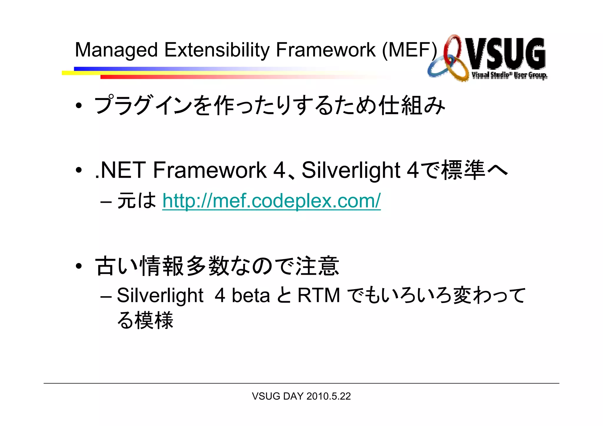 Managed Extensibility Framework (MEF)

• プラグインを作ったりするため仕組み

• .NET Framework 4、Silverlight 4で標準へ
  – 元は http://mef.codeplex.com/


• 古い情報多数なので注意
  – Silverlight 4 beta と RTM でもいろいろ変わって
    る模様


                  VSUG DAY 2010.5.22
 