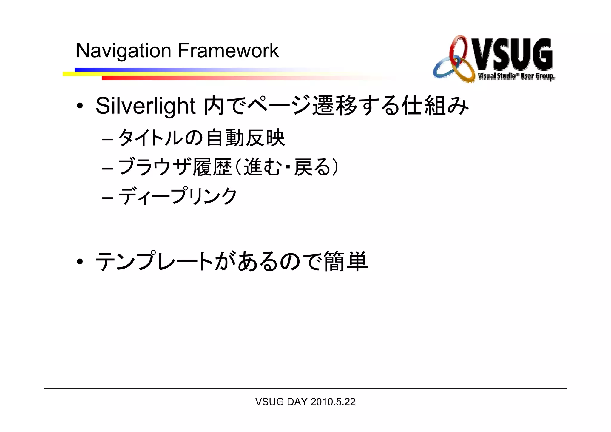 Navigation Framework

• Silverlight 内でページ遷移する仕組み
  – タイトルの自動反映
  – ブラウザ履歴（進む・戻る）
  – ディープリンク


• テンプレートがあるので簡単




                 VSUG DAY 2010.5.22
 