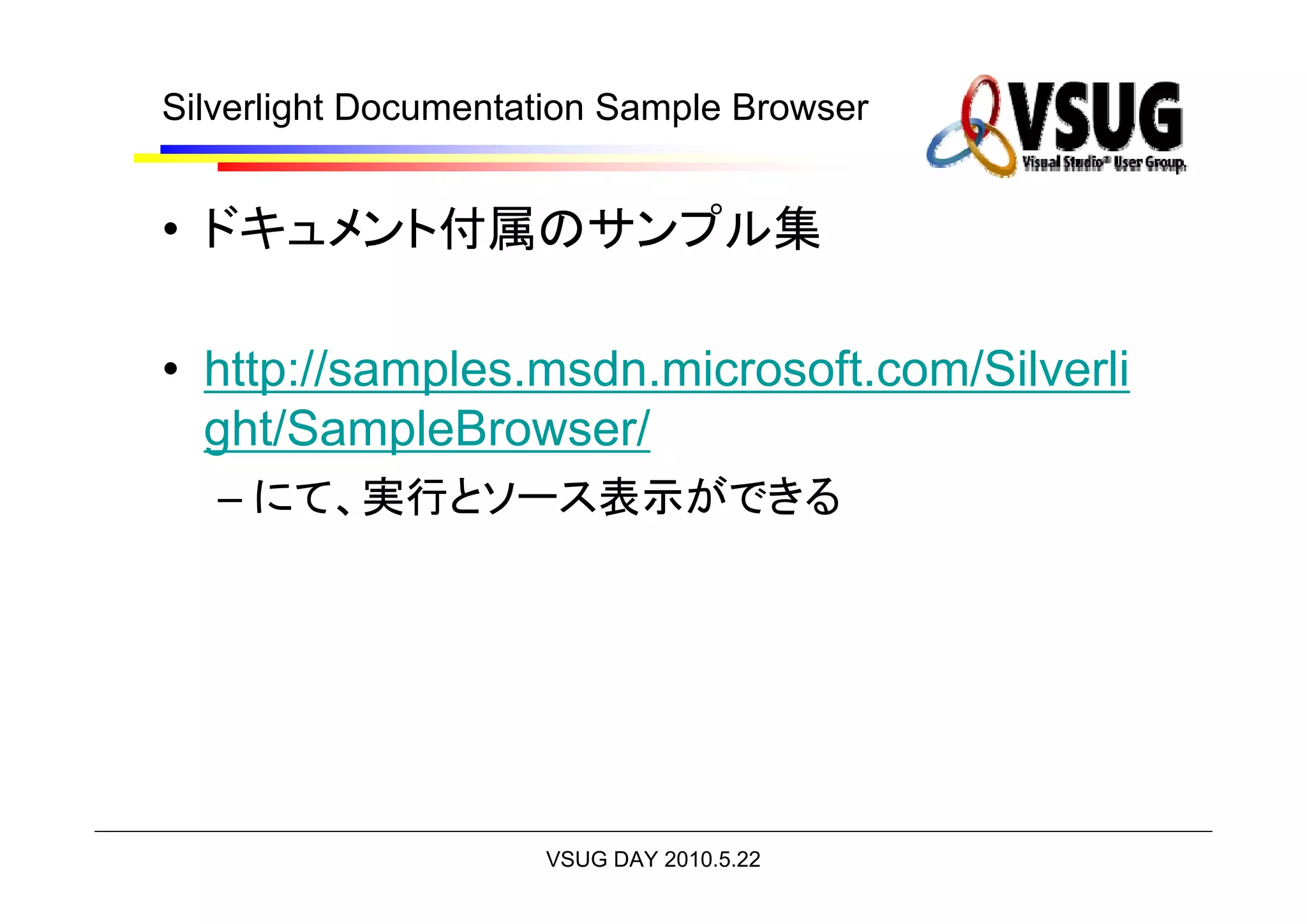 Silverlight Documentation Sample Browser


• ドキュメント付属のサンプル集

• http://samples.msdn.microsoft.com/Silverli
  ght/SampleBrowser/
   – にて、実行とソース表示ができる




                     VSUG DAY 2010.5.22
 
