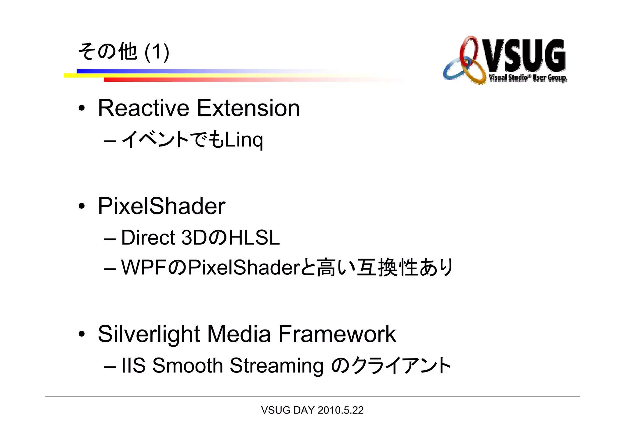 その他 (1)

• Reactive Extension
  – イベントでもLinq


• PixelShader
  – Direct 3DのHLSL
  – WPFのPixelShaderと高い互換性あり


• Silverlight Media Framework
  – IIS Smooth Streaming のクライアント
                VSUG DAY 2010.5.22
 