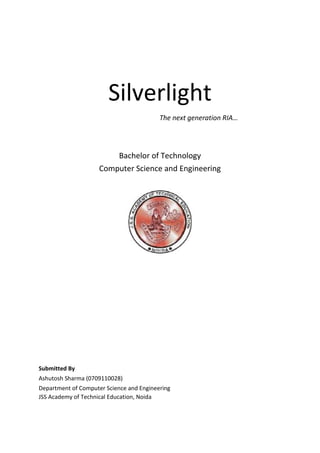 Silverlight<br />The next generation RIA…<br />Bachelor of Technology<br />Computer Science and Engineering<br />Submitted By<br />Ashutosh Sharma (0709110028)<br />Department of Computer Science and Engineering<br />JSS Academy of Technical Education, Noida<br />ACKNOWLEDGEMENT<br />I express my deep sense of gratitude to our mentor Mrs. Meena Arora for her expert guidance and continued impetus throughout this colloquium presentation and in the completion of my presentation on “Silverlight the next generation RIA”.<br /> I am also grateful to my major project mentor Mrs. Seema Shukla without whose guidance this presentation would not have been successful. My special thanks to Mrs. Seema Shukla and Mrs. Anita Sahoo, Our Project coordinators for their support in helping us to present this colloquium.<br />          I am highly grateful to my friends without whom our presentation would have never been possible.<br />SUBMITTED BY:                                                   SUBMITTED TO:<br />Ashutosh Sharma                                                                                       Mrs. Meena Arora<br />B.Tech (CSE-4th year)<br />JSSATE , NOIDA.<br /> <br />Index<br />Introduction to Rich Internet Application<br />A Rich Internet Application (RIA) is a web application that has many of the characteristics of desktop applications, typically delivered either by way of a site-specific browser, via a browser plug-in, independent sandboxes, or virtual machines. Adobe Flash, Java, and Microsoft Silverlight are currently the three most common platforms, with penetration rates around99%, 80%, and 54% respectively (as of July 2010). Although new web standards have emerged, they still use the principles behind RIAs.<br />Users generally need to install a software framework using the computer's operating system before launching the application, which typically downloads updates, verifies and executes the RIA. This is the main differentiator from JavaScript-based alternatives like Ajax which use built-in browser functionality to implement comparable interfaces. While some consider such interfaces to be RIAs, some consider them competitors to RIAs and others, including Gartner, treat them as similar but separate technologies.<br />RIAs dominate in online gaming as well as applications which require access to video capture (with the notable exception of Gmail, which uses its own task-specific browser plug-in). Nevertheless, web standards such as HTML5 have developed and the compliance of web browsers with those standards has somewhat improved. However, the need for plug-in based RIAs for accessing video capture and distribution has not diminished, even with the emergence of HTML5 and JavaScript-based desktop-like widget sets that provide alternative solutions for mobile web browsing.<br />Characteristics<br />RIAs present indexing challenges to search engines, but Adobe Flash content is now at least partially index able.<br />Security can improve over that of application software (for example through use of sandboxes and automatic updates), but the extensions themselves remain subject to vulnerabilities and access is often much greater than that of native web applications. For security purposes, most RIAs run their client portions within a special isolated area of the client desktop called a sandbox. The sandbox limits visibility and access to the file-system and to the operating system on the client to the application server on the other side of the connection. This approach allows the client system to handle local activities, calculations, reformatting and so forth, thereby lowering the amount and frequency of client-server traffic, especially as compared to the client-server implementations built around so-called thin clients.<br />RIA Tools Available<br />Some of the important and famous tools available in the market for Rich Internet Application are listed below:<br />Flex  is a software development kit (SDK) released by Adobe Systems for the development and deployment of cross-platform rich Internet applications based on the Adobe Flash platform. Flex applications can be written using Adobe Flash Builder or by using the freely available Flex compiler from Adobe.<br />The initial release in March 2004 by Macromedia included an SDK, an integrated development environment (IDE), and a Java EE integration application known as Flex Data Services. Since Adobe purchased Macromedia in 2005, subsequent releases of Flex no longer require a license for Flex Data Services, which has become a separate product rebranded as LiveCycle Data Services. An alternative to Adobe LiveCycle Data Services is BlazeDS, an open-source project that started with code contributed in 2007 by Adobe.<br />JavaFX is a Java platform for creating and delivering rich Internet applications that can run across a wide variety of connected devices. The current release (JavaFX 1.3, April 2010) enables building applications for desktop, browser and mobile phones. TV set-top boxes, gaming consoles, Blu-ray players and other platforms are planned.<br />To build JavaFX apps developers use a statically typed, declarative language called JavaFX Script; Java code can be integrated into JavaFX programs. JavaFX is compiled to Java bytecode, so JavaFX applications run on any desktop and browser that runs the Java Runtime Environment (JRE) and on top of mobile phones running Java ME.<br />On desktop, the current release supports Windows XP, Windows Vista and Mac OS X operating systems. Beginning with JavaFX 1.2 Oracle has released beta versions for Linux and OpenSolaris. On mobile, JavaFX is capable of running on multiple mobile operating systems, including Symbian OS, Windows Mobile, and proprietary real-time operating systems.<br />Silverlight is a web application framework that integrates multimedia, computer graphics, animation and interactivity into a single runtime environment. Initially, released as a video streaming plug-in, later versions brought additional interactivity features and support for CLI languages and development tools. The current version 4 was released in April 2010. Features of Silverlight are similar to those in Adobe Flash.<br />It is compatible with multiple web browsers used on Microsoft Windows and Mac OS X operating systems. Mobile devices, starting with  Windows Phone 7 and Symbian (Series 60) phones, are likely to become supported in 2010. A free software implementation named Moonlight, developed by Novell in cooperation with Microsoft, is available to bring most Silverlight functionality to Linux, FreeBSD and other open source platforms.<br />Silverlight provides a retained mode graphics system similar to Windows Presentation Foundation, and integrates multimedia, graphics, animations and interactivity into a single runtime environment. In Silverlight applications, user interfaces are declared in Extensible Application Mark-up Language (XAML) and programmed using a subset of the .NET Framework. XAML can be used for marking up the vector graphics and animations. Silverlight can also be used to create Windows Sidebar gadgets for Windows Vista.<br />Silverlight supports Windows Media Video (WMV), Windows Media Audio (WMA) and MPEG Layer III (MP3) media content across all supported browsers without requiring Windows Media Player, the Windows Media Player ActiveX control or Windows Media browser plug-ins. Because Windows Media Video 9 is an implementation of the Society of Motion Picture and Television Engineers (SMPTE) VC-1 standard, Silverlight also supports VC-1 video, though still only in an Advanced Systems Format (ASF) container format. Furthermore, the Software license agreement says VC-1 is only licensed for the quot;
personal and non-commercial use of a consumerquot;
. Silverlight, since version 3, supports the playback of H.264 video. Silverlight makes it possible to dynamically load Extensible Mark-up Language (XML) content that can be manipulated through a Document Object Model (DOM) interface, a technique that is consistent with conventional Ajax techniques. Silverlight exposes a Downloader object which can be used to download content, like scripts, media assets or other data, as may be required by the application. With version 2, the programming logic can be written in any .NET language, including some derivatives of common dynamic programming languages like IronRuby and IronPython.<br />Motivation<br />The motivation to choose a particular RIA tool comes from the following foctors shown below:<br />Figure:1.1  Factors to Choose a RIA Tool<br />All these factors determine the goodness of a RIA tool. All these factors must be kept in mind before choosing a correct RIA development tool. Choosing wrong RIA development tool may lead to a longer development time, more efforts, along with inefficiency.<br />What is Silverlight?<br />Microsoft Silverlight is a cross-browser, cross-platform implementation of .NET for building and delivering the next generation of media experiences & rich interactive applications for the Web.<br />Microsoft Silverlight powers engaging, interactive user experiences wherever the web works.<br />Silverlight is a powerful development platform for creating rich media applications and business applications for the Web, desktop, and mobile devices.<br />Silverlight is a free plug-in powered by the .NET framework that is compatible across multiple browsers, devices and operating systems to bring a new level of interactivity wherever the Web works. With support for advanced data integration, multithreading, HD video using IIS Smooth Streaming, and built in content protection, Silverlight enables online and offline applications for a broad range of business and consumer scenarios.<br />Compelling Experiences<br />Engage users longer and make the most of your content with interactive features and high-definition streaming video delivered through live and on-demand IIS Smooth Streaming.<br />Build user “buzz” and differentiate yourself with innovative capabilities, such as Deep Zoom and Pivot, which push the boundaries of interactivity and data visualization, and provide new ways to present your brand.<br />Silverlight enables Web-based applications to deliver the business functionality users demand with a modern, efficient UI while securely interacting with desktop files, devices, data and applications such as Microsoft Office.<br />Powerful Technology<br />Build on Microsoft’s industrial-strength application development tools and a platform that promotes stability, scalability, reliability, and performance.<br />Deliver engaging experiences through all major browsers on Mac, Windows, and Linux client operating systems, mobile devices such as Windows Phone 7, Nokia Series 60 and set top boxes.<br />Extend browser experiences to the desktop and devices with innovative tools, servers and frameworks.<br />Enhanced Results<br />Grow your business, your productivity, and your profitability with technology and tools that deliver exceptional value and accommodate the business model that fits your company best.<br />Call on millions of existing developers and thousands of businesses already familiar with .NET development to help create and deploy Silverlight applications.<br />Create rich Web-based applications that quickly integrate with your existing back-end systems. Easily enhance existing Web and SharePoint sites by incrementally adding Silverlight components.<br />XAML<br />Extensible Application Markup Language, or XAML (pronounced quot;
zammelquot;
), is an XML-based markup language developed by Microsoft. XAML is the language behind the visual presentation of an application that you develop in Microsoft Expression Blend, just as HTML is the language behind the visual presentation of a Web page. Creating an application in Expression Blend means writing XAML code, either by hand or visually by working in the Design view of Expression Blend.<br />XAML files can be produced in either Visual Studio, Microsoft's development tool for the .NET Framework, or in Microsoft's Expression toolset for designers, before exporting them to the Windows Presentation Foundation. This allows designers, who focus on the front end of an application, and developers, who focus on the code that defines the front end, to work from the same code base, which improves productivity.<br />For example:<br /><StackPanel><br />  <Button Content=quot;
Click Mequot;
/><br /></StackPanel><br />Base Types and XAML<br />Underlying WPF XAML and its XAML namespace is a collection of types that correspond to CLR objects in addition to markup elements for XAML. However, not all classes can be mapped to elements. Abstract classes, such as ButtonBase, and certain nonabstract base classes are used for inheritance in the CLR objects model. Base classes, including abstract ones, are still important to XAML development because each of the concrete XAML elements inherits members from some base class in its hierarchy. Often these members include properties that can be set as attributes on the element, or events that can be handled. FrameworkElement is the concrete base UI class of WPF at the WPF framework level. When designing UI, you will use various shape, panel, decorator, or control classes, which all derive fromFrameworkElement. A related base class, FrameworkContentElement, supports document-oriented elements that work well for a flow layout presentation, using APIs that deliberately mirror the APIs in FrameworkElement. The combination of attributes at the element level and a CLR object model provides you with a set of common properties that are settable on most concrete XAML elements, regardless of the specific XAML element and its underlying type.<br />Silverlight Processing Model<br />Silverlight works much like Javascript. It gets loded with page (html or aspx)  A parse tree that mirrors the XAML is built and rendered to the client computer. Events, like the button click in the previous slides, are processed by bindings between a silverlight control (the button) and an event handler, button1_click. his works just like Javascript events, with no postback to the server.<br />The overall processing can be understood by the following diagram given below:<br />Figure: Silverlight Processing Model<br />Advantages of Silverlight <br />IIS Smooth Streaming<br />IIS Smooth Streaming, an IIS7 Media Services 3.0 extension, enables adaptive streaming of live and on-demand media via standard HTTP protocols, and provides a high-quality viewing experience that scales on massive content-distribution networks, bringing a fantastic visual experience to any viewer regardless of their connection and computer capabilities<br />Out of Browser<br />Silverlight offers a new set of features for building light-weight, sandboxed companion experiences for the Web that run on the desktop. Silverlight out of browser allows websites to build even closer, persistent relationships with customers. It enables the application to be placed in a restricted store on the user’s machine; and then provide a link directly to it from the user’s desktop or start menu. This is all enabled within Silverlight without any additional download of runtime or the need to write applications in a different way. An application can now be easily found on the user’s desktop or start menu, and launched with a single click. In addition, it can test if the network is connected, it can update itself, and can also have access to Isolated Storage. Taken together, these features represent a radical upgrade to the web experience.<br />Sketch Flow<br />SketchFlow, part of Expression Studio Ultimate, revolutionizes the speed and efficiency with which you can demonstrate a vision for an application. SketchFlow provides an informal and quick way to explore, iterate and prototype user interface scenarios allowing you to evolve your concepts from a series of rough ideas into a living breathing prototype that can be made as real as a particular client or project demands.<br />New Controls<br />Silverlight is packed with over 60 high-quality, fully skinnable and customizable out-of-the-box controls such as charting and media, new layout containers such as dock and viewbox, and controls such as autocomplete, treeview and datagrid. The controls come with nine professional designed themes and the source code can be modified/recompiled or utilized as-is. Other additions include multiple selection in listbox controls, file save dialog making it easier to write files, and support for multiple page applications with navigation.<br />PivotViewer<br />PivotViewer makes it easier to interact with massive amounts of data on the web in ways that are powerful, informative, and fun. By visualizing thousands of related items at once, users can see trends and patterns that would be hidden when looking at one item at a time. <br />Because PivotViewer leverages Deep Zoom, it displays full, high-resolution content without long load times, while the animations and natural transitions provide context and prevent users from feeling overwhelmed by large quantities of information. This simple, inviting interaction model encourages exploration and longer audience engagement times, and applies broadly to a variety of content types.<br />The Silverlight PivotViewer control is available now and can be accessed by developers and designers to begin creating collections and deploying solutions. <br />Deep Zoom<br />Silverlight Deep Zoom is the fastest, smoothest, zooming technology on the Web, bringing the highest resolution images and frame rates with the lowest load times to users. Deep Zoom also enables the display of thousands of items simultaneously, giving designers and developers new opportunities to create innovative navigation paradigms for both applications and the Web.<br />By optimizing the way images are stored and intelligently downloading only the pieces of information needed to fill the screen, Deep Zoom removes technical barriers and enables the delivery of engaging customer and content-centric experiences.<br />Skinning and Styling<br />Silverlight makes it easy to create graphics and then use them to customize controls, such as the look of a scrollbar. Silverlight provides XAML based templates for each control that allow designers to reach inside the control and change the layout or look of each part of the control without rewriting any code. For example, a scrollbar is made up of a layout container and a set of parts such as the up and down button and draggable thumb. Parts can be rearranged and their appearance changed to fully customize the control. In addition, controls can be themed by applying a style. For instance you can offer a range of different colors or font sizes.<br />Perspective 3D Graphics<br />Silverlight 3 allows developers and designers to apply content to a 3D plane. Users can rotate or scale live content in space without writing any additional code. Other effects include creating a queue in 3D and transitions.<br />Media Format Extensibility<br />With the new Raw AV pipeline, Silverlight can easily support a wide variety of third-party codecs. Audio and video can be decoded outside the runtime and rendered in Silverlight, extending format support beyond the native codecs.<br />Whats new in Silverlight 4?<br />Silverlight 4 delivers a full suite of powerful capabilities to business application developers, bringing the best-of-breed .NET platform to browser-based experiences. Silverlight provides an ideal platform for developing and deploying modern business applications for both customer facing and staff-facing applications. <br />Business Application Development<br />Silverlight 4 consolidates its position as the natural choice for building business applications on the Web:<br />New Features for Application Developers<br />Comprehensive printing support enabling hardcopy reports and documents as well as a virtual print view, independent of screen content. <br />A full set of forms controls with over 60 customizable, styleable components. New controls include RichTextbox with hyperlinks, images, in-line controls, and editing. Enhanced controls include DataGrid with sortable/resizeable columns and copy/paste rows. <br />WCF RIA Services introduces enterprise class networking and data access for building n-tier applications including transactions, paging of data, WCF and HTTP enhancements. <br />Localization enhancements with Bi-Directional text, Right-to-Left support and complex scripts such as Arabic, Hebrew and 31 new languages including Vietnamese and Indic support. <br />The .NET Common Runtime (CLR) now enables the same compiled code to be run on the desktop and Silverlight without change. <br />Enhanced databinding support increases flexibility and productivity through data grouping/editing and string formatting within bindings. <br />Managed Extensibility Framework supports building large composite applications. <br />Exclusive tooling support for Silverlight, new in Visual Studio 2010. Including a full editable design surface, drag & drop data-binding, automatically bound controls, datasource selection, integration with Expression Blend styling resources, Silverlight project support and full IntelliSense. <br />Developer tools<br />Fully editable design surface for drawing out controls and layouts. <br />Rich property grid and new editors for values <br />Drag and drop support for databinding and automatically creating bound controls such as listbox, datagrid. New datasources window and picker. <br />Easy to pick styles and resources to make a good looking application based on designer resources built in Expression Blend. <br />Built in project support for Silverlight applications <br />Editor with full intellisense for XAML and C# and VB languages. <br />Empowering richer, more interactive experiences<br />Silverlight is already in use as a comprehensive platform for building rich experiences both for application and pure media scenarios including HD quality, interactive video through Smooth Streaming. Silverlight 4 introduces additional capabilities to enable creation of ever more rich, appealing high-performance interactive experiences and innovative media experiences: <br />Fluid interface enhancements advance application usability through animation effects. <br />Webcam and microphone to allow capture of audio and video on the client.<br />Bring data in to your application with features such as copy and paste or drag and drop. <br />Long lists can now be scrolled effortlessly with the mouse wheel. <br />Support conventional desktop interaction models through new features such as right-click context menu. <br />Support for Google’s Chrome browser. <br />Performance optimizations mean Silverlight 4 applications start quicker and run 200% faster than the equivalent Silverlight 3 application. <br />Multi-touch support enables a range of gestures and touch interactions to be integrated into user experiences. <br />Multicast networking, enabling Enterprises to lower the cost of streaming broadcast events such as company meetings and training, interoperating seamlessly with existing Windows Media Server streaming infrastructure. <br />Content protection for H.264 media through Silverlight DRM powered by PlayReady. <br />Output protection for audio/video streams allowing content owners or distributors to ensure protected content is only viewed through a secure video connection. <br />Move beyond the browser<br />Silverlight 3 pioneered the delivery of a new class of Rich Internet Applications to work on the desktop without additional code or runtimes. Silverlight 4 extends this capability: <br />For Sandboxed applications<br />Place HTML within your application enabling much tighter integration with content from web servers such as email, help and reports. <br />Provide support for ‘toast’ notification windows, allowing applications to communicate status or change information while the user is working on another application through a popup window on the taskbar. <br />Offline DRM, extending the existing Silverlight DRM powered by PlayReady technology to work offline. Protected content can be delivered with a persistent license so that users can go offline immediately and start enjoying their content. <br />Control over aspects of UI include window settings such as start position, size and chrome. <br />For Trusted applications<br />Read and write files to the user’s MyDocuments, MyMusic, MyPictures and MyVideos folder (or equivalent for non-windows platforms) for example storage of media files and taking local copies of reports. <br />Run other desktop programs such as Office, for example requesting Outlook to send an email, send a report to Word or data to Excel. <br />COM automation enables access to devices and other system capabilities by calling into application components; for instance to access a USB security card reader. <br />A new user interface for requesting application privileges access outside the standard Silverlight sandbox. <br />Group policy objects allow organizations to tailor which applications may have elevated trust. <br />Full keyboard support in fullscreen mode richer kiosk and media applications. <br />Enhancements to networking allow cross-domain access without a security policy file. <br />Custom Window ‘chrome’ to provide a highly branded experience <br />Performance Comparison<br />-8572513843000<br />-219075396240000Bing Maps: An Application of Silverlight<br />Silverlight 3 User Control built with managed code to support Bing Maps powered websites with Silverlight. Easily create mapping application with Bing Maps Silverlight Control. Leverage the power of Silverlight for rich interactive experience and performance. <br />It is the next generation mapping control. Provides rich interactive “Deep Zoom” experience. Has a performance improvements over other web technologies. Visual Studio / Expression Blend development environment for development.<br />Bing Maps Control overview:<br />Version 1.0<br />Key Features<br />Data Binding ,e.g. Linq, XML, etc..<br />Pushpin <br />Frames<br />Easy App Integration, e.g. Worldwide Telescope, Birds eye, 3D maps, twitter, etc..<br />Silverlight 3 Out of Browser<br />Interoperability with Bing Maps Web Services types<br />Embedded Maps with 1 line URL embedding<br />JavaScript interface in addition to managed code interface<br />Getting started<br />,[object Object],http://www.microsoft.com/downloads/details.aspx?displaylang=en&FamilyID=beb29d27-6f0c-494f-b028-1e0e3187e830<br />,[object Object]