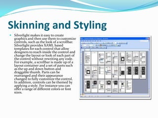 Skinning and Styling<br />Silverlight makes it easy to create graphics and then use them to customize controls, such as th...