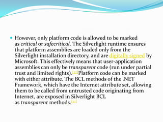 However, only platform code is allowed to be marked as critical or safecritical. The Silverlight runtime ensures that plat...
