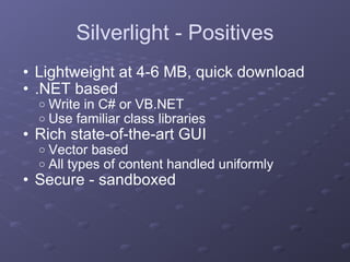 Silverlight - Positives Lightweight at 4-6 MB, quick download .NET based Write in C# or VB.NET Use familiar class libraries Rich state-of-the-art GUI Vector based All types of content handled uniformly Secure - sandboxed 