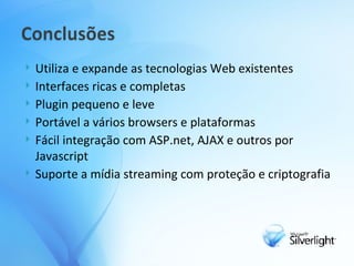 Utiliza e expande as tecnologias Web existentes Interfaces ricas e completas Plugin pequeno e leve Portável a vários browsers e plataformas Fácil integração com ASP.net, AJAX e outros por Javascript Suporte a mídia streaming com proteção e criptografia 