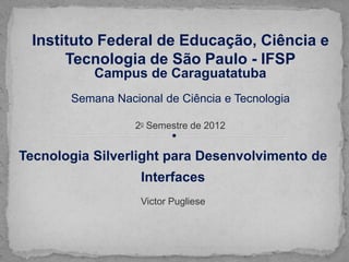 Instituto Federal de Educação, Ciência e
      Tecnologia de São Paulo - IFSP
           Campus de Caraguatatuba
       Semana Nacional de Ciência e Tecnologia

                  20 Semestre de 2012


Tecnologia Silverlight para Desenvolvimento de
                   Interfaces
                   Victor Pugliese
 